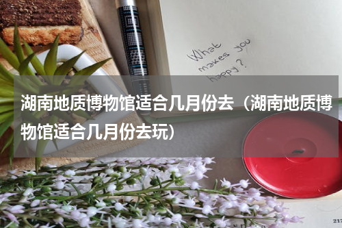 湖南地质博物馆适合几月份去（湖南地质博物馆适合几月份去玩）