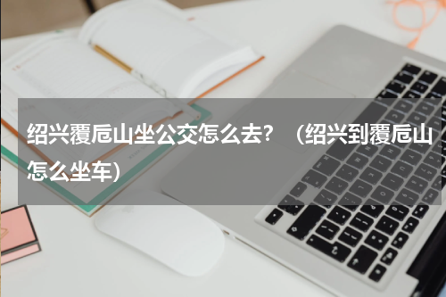 绍兴覆卮山坐公交怎么去？（绍兴到覆卮山怎么坐车）