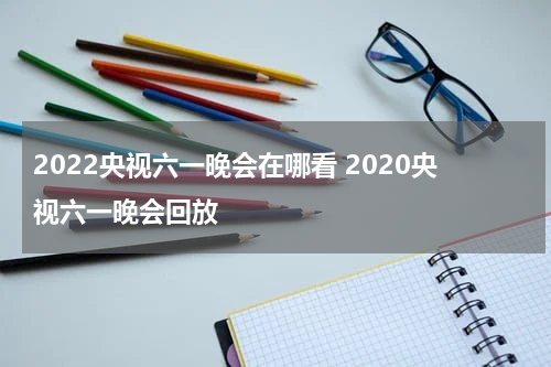 2022央视六一晚会在哪看 2020央视六一晚会回放