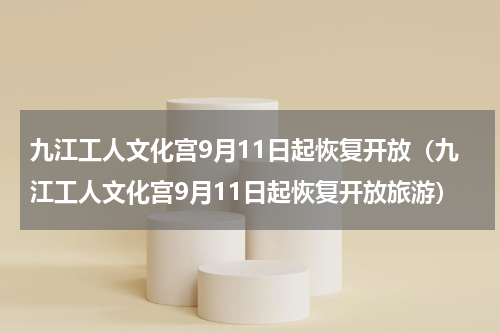 九江工人文化宫9月11日起恢复开放（九江工人文化宫9月11日起恢复开放旅游）