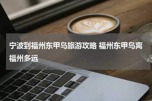 宁波到福州东甲岛旅游攻略 福州东甲岛离福州多远