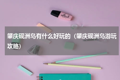 肇庆砚洲岛有什么好玩的（肇庆砚洲岛游玩攻略）