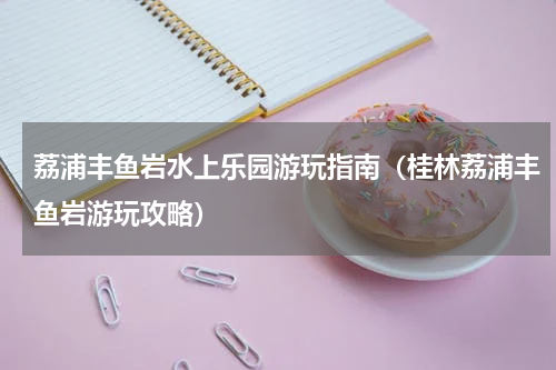 荔浦丰鱼岩水上乐园游玩指南（桂林荔浦丰鱼岩游玩攻略）
