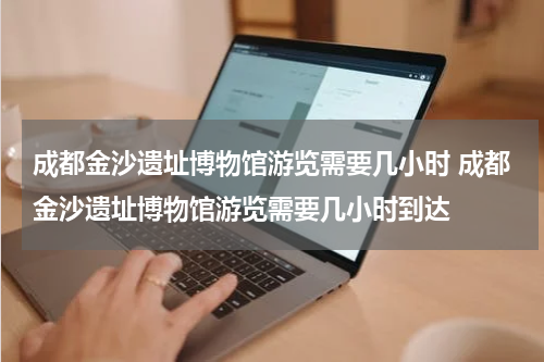 成都金沙遗址博物馆游览需要几小时 成都金沙遗址博物馆游览需要几小时到达