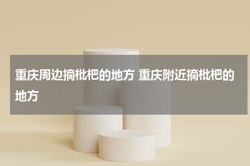 重庆周边摘枇杷的地方 重庆附近摘枇杷的地方