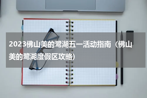2023佛山美的鹭湖五一活动指南（佛山美的鹭湖度假区攻略）