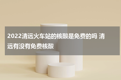 2022清远火车站的核酸是免费的吗 清远有没有免费核酸