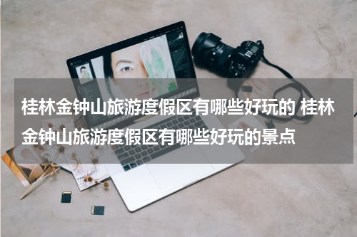 桂林金钟山旅游度假区有哪些好玩的 桂林金钟山旅游度假区有哪些好玩的景点