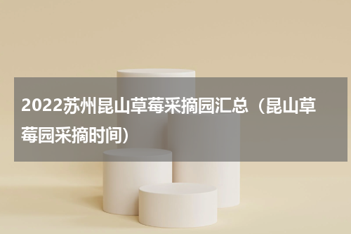 2022苏州昆山草莓采摘园汇总（昆山草莓园采摘时间）