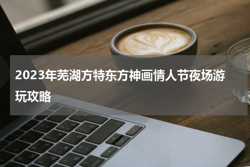 2023年芜湖方特东方神画情人节夜场游玩攻略