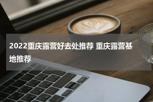 2022重庆露营好去处推荐 重庆露营基地推荐
