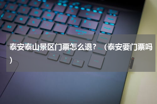 泰安泰山景区门票怎么退？（泰安要门票吗）