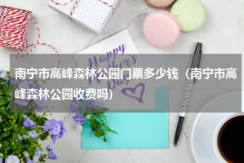 南宁市高峰森林公园门票多少钱（南宁市高峰森林公园收费吗）