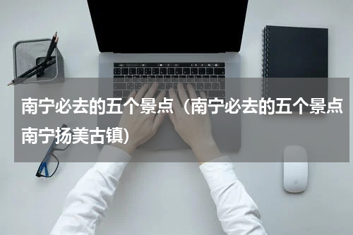 南宁必去的五个景点（南宁必去的五个景点南宁扬美古镇）