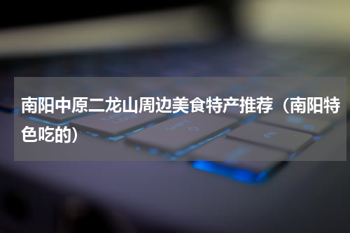 南阳中原二龙山周边美食特产推荐（南阳特色吃的）