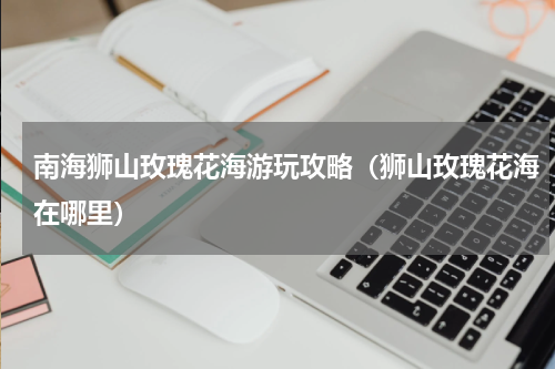 南海狮山玫瑰花海游玩攻略（狮山玫瑰花海在哪里）