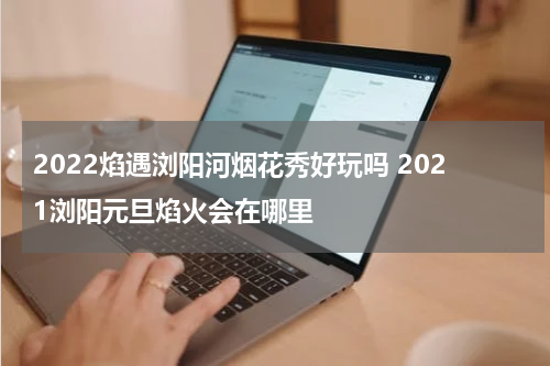 2022焰遇浏阳河烟花秀好玩吗 2021浏阳元旦焰火会在哪里