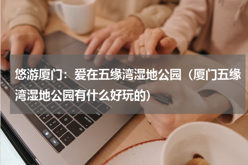 悠游厦门：爱在五缘湾湿地公园（厦门五缘湾湿地公园有什么好玩的）