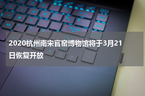 2020杭州南宋官窑博物馆将于3月21日恢复开放