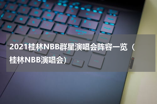 2021桂林NBB群星演唱会阵容一览（桂林NBB演唱会）