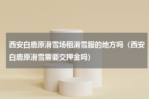 西安白鹿原滑雪场租滑雪服的地方吗（西安白鹿原滑雪需要交押金吗）
