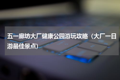 五一廊坊大厂健康公园游玩攻略（大厂一日游最佳景点）