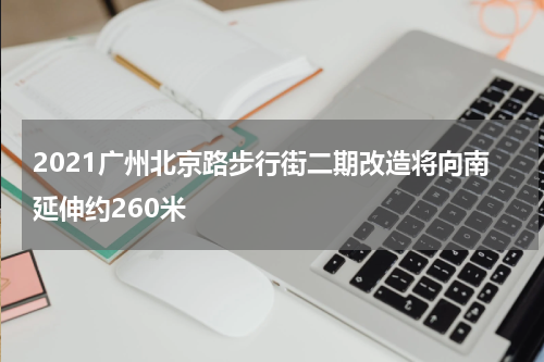 2021广州北京路步行街二期改造将向南延伸约260米