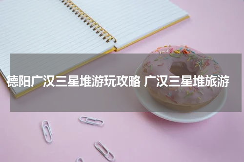 德阳广汉三星堆游玩攻略 广汉三星堆旅游