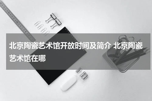 北京陶瓷艺术馆开放时间及简介 北京陶瓷艺术馆在哪