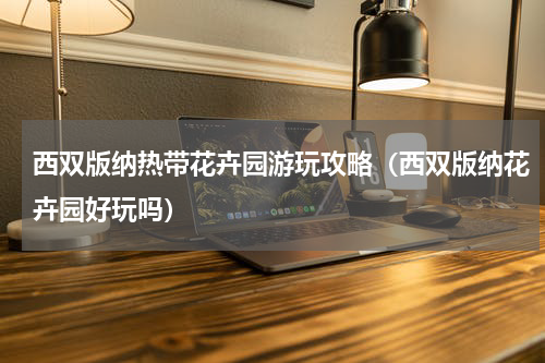 西双版纳热带花卉园游玩攻略（西双版纳花卉园好玩吗）
