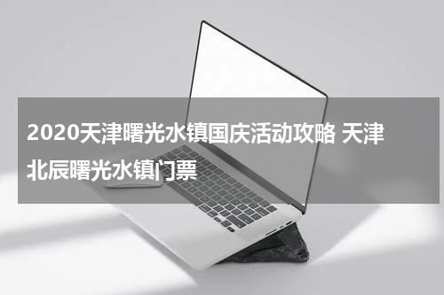 2020天津曙光水镇国庆活动攻略 天津北辰曙光水镇门票