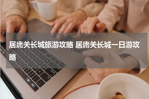 居庸关长城旅游攻略 居庸关长城一日游攻略