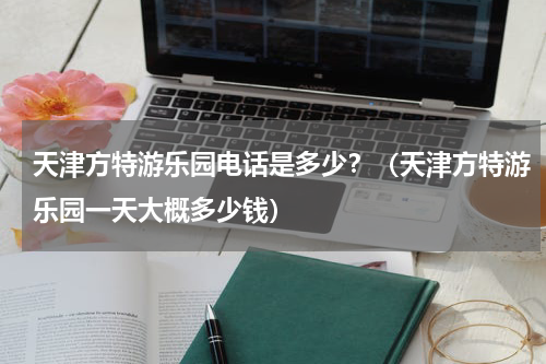 天津方特游乐园电话是多少？（天津方特游乐园一天大概多少钱）