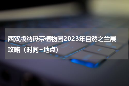 西双版纳热带植物园2023年自然之兰展攻略（时间+地点）