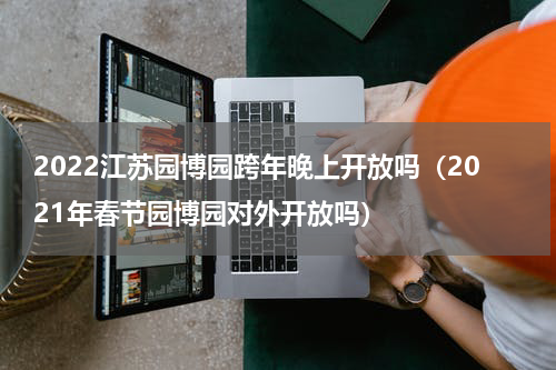 2022江苏园博园跨年晚上开放吗（2021年春节园博园对外开放吗）