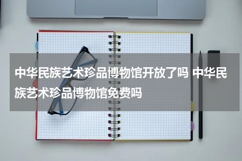 中华民族艺术珍品博物馆开放了吗 中华民族艺术珍品博物馆免费吗
