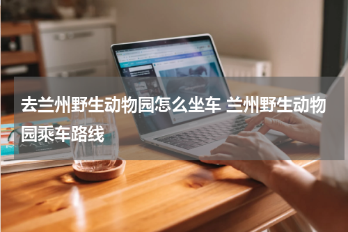 去兰州野生动物园怎么坐车 兰州野生动物园乘车路线