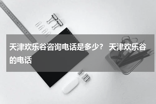 天津欢乐谷咨询电话是多少？ 天津欢乐谷的电话