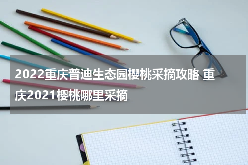 2022重庆普迪生态园樱桃采摘攻略 重庆2021樱桃哪里采摘