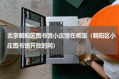 北京朝阳区图书馆小庄馆在哪里（朝阳区小庄图书馆开放时间）