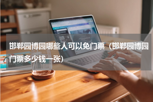 邯郸园博园哪些人可以免门票（邯郸园博园门票多少钱一张）
