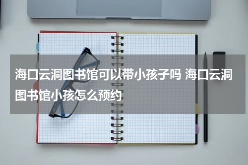 海口云洞图书馆可以带小孩子吗 海口云洞图书馆小孩怎么预约