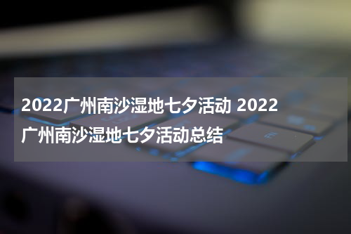 2022广州南沙湿地七夕活动 2022广州南沙湿地七夕活动总结