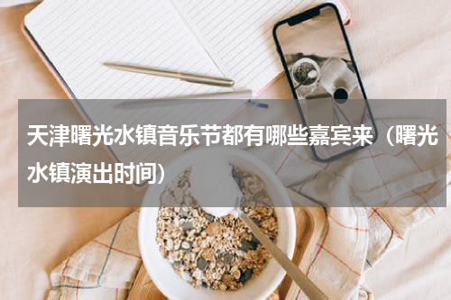 天津曙光水镇音乐节都有哪些嘉宾来（曙光水镇演出时间）