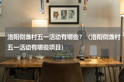 洛阳倒盏村五一活动有哪些？（洛阳倒盏村五一活动有哪些项目）