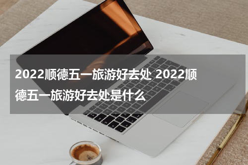 2022顺德五一旅游好去处 2022顺德五一旅游好去处是什么
