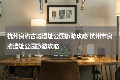 杭州良渚古城遗址公园旅游攻略 杭州市良渚遗址公园旅游攻略