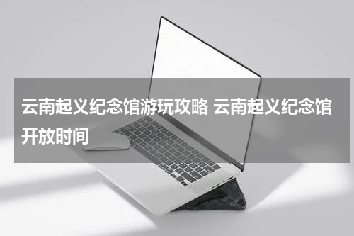 云南起义纪念馆游玩攻略 云南起义纪念馆开放时间