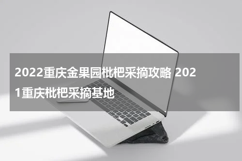 2022重庆金果园枇杷采摘攻略 2021重庆枇杷采摘基地