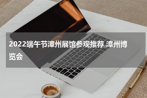 2022端午节漳州展馆参观推荐 漳州博览会